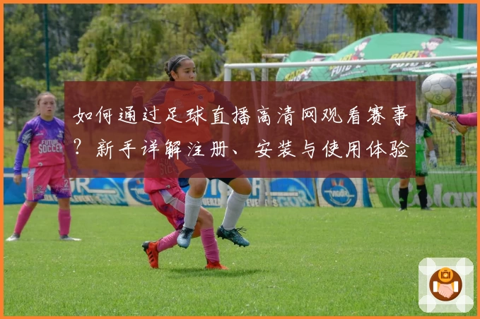 如何通过足球直播高清网观看赛事？新手详解注册、安装与使用体验