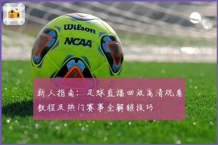 新人指南：足球直播回放高清观看教程及热门赛事全解锁技巧