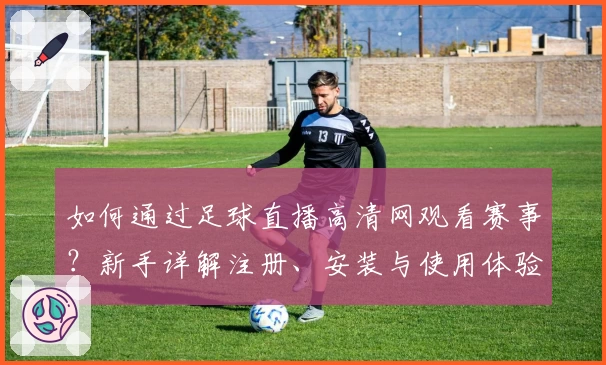 如何通过足球直播高清网观看赛事？新手详解注册、安装与使用体验