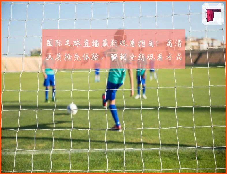 国际足球直播最新观看指南：高清画质抢先体验，解锁全新观看方式