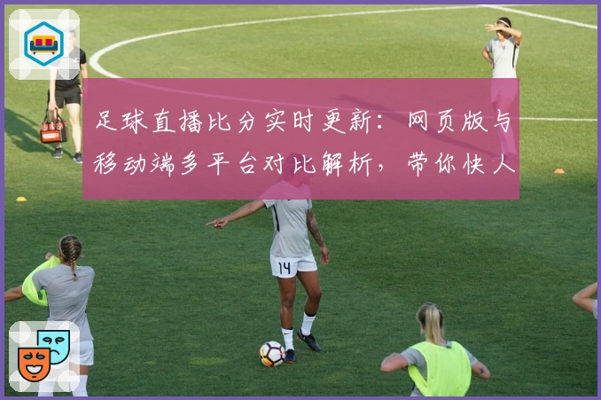 足球直播比分实时更新：网页版与移动端多平台对比解析，带你快人一步掌握赛事动态