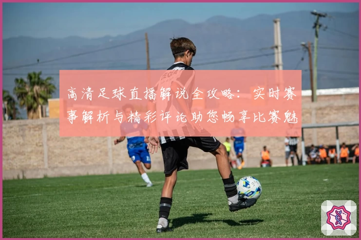 高清足球直播解说全攻略：实时赛事解析与精彩评论助您畅享比赛魅力