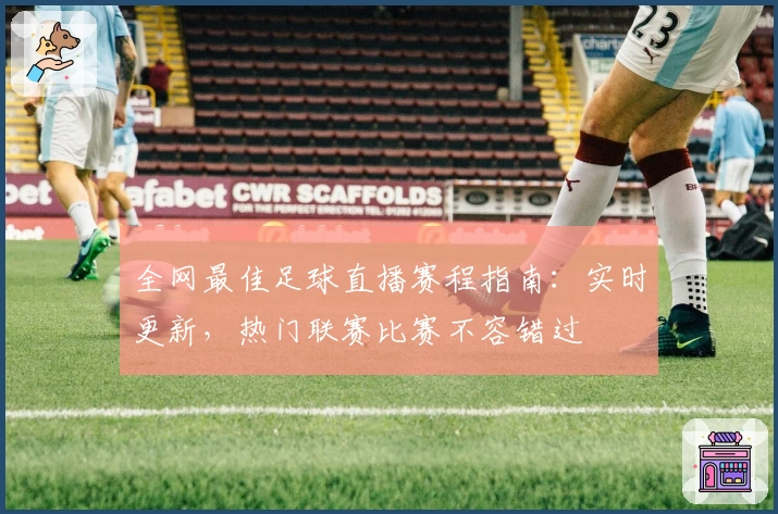 全网最佳足球直播赛程指南：实时更新，热门联赛比赛不容错过