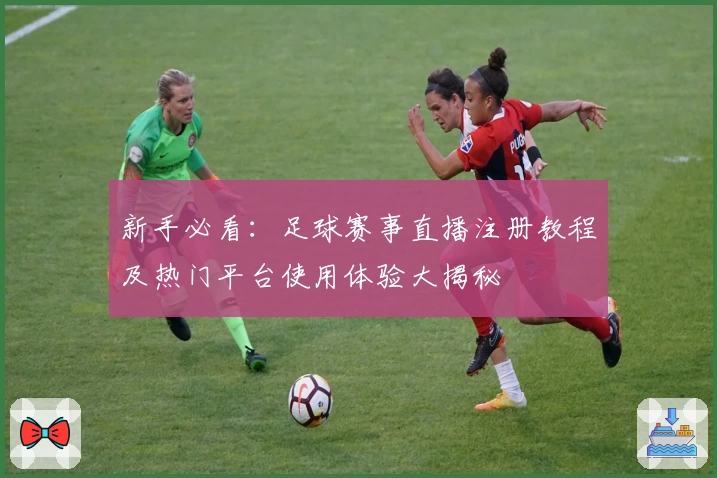 新手必看：足球赛事直播注册教程及热门平台使用体验大揭秘