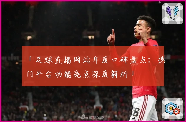 「足球直播网站年度口碑盘点:热门平台功能亮点深度解析」